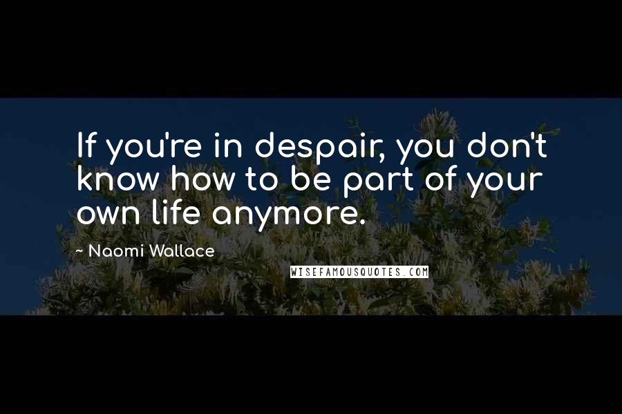 Naomi Wallace Quotes: If you're in despair, you don't know how to be part of your own life anymore.