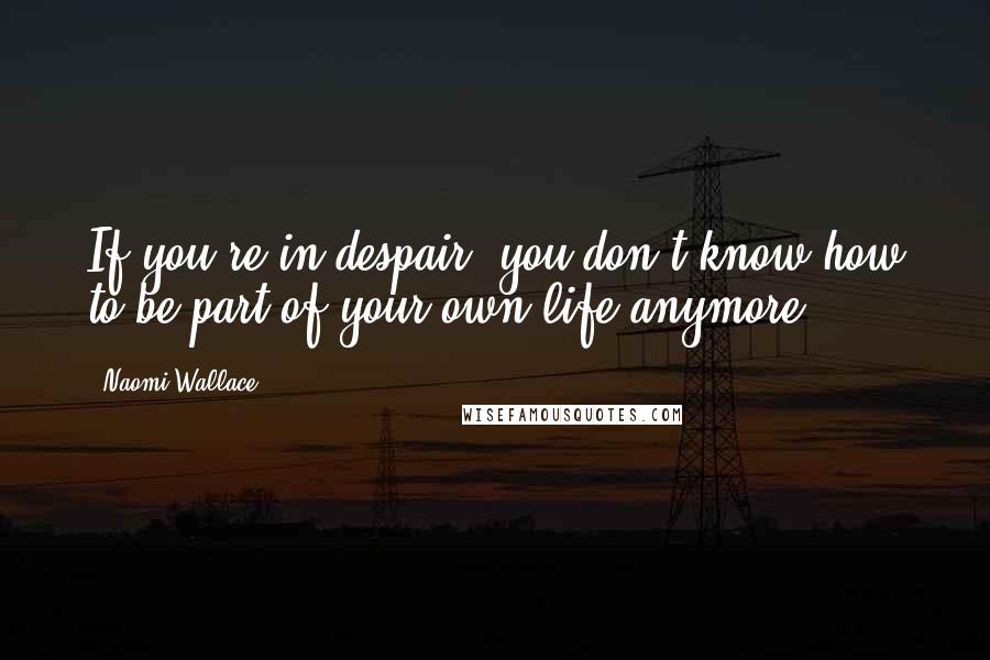 Naomi Wallace Quotes: If you're in despair, you don't know how to be part of your own life anymore.