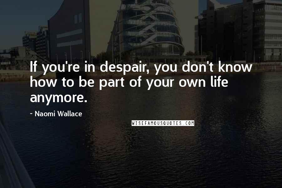 Naomi Wallace Quotes: If you're in despair, you don't know how to be part of your own life anymore.