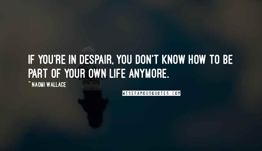 Naomi Wallace Quotes: If you're in despair, you don't know how to be part of your own life anymore.