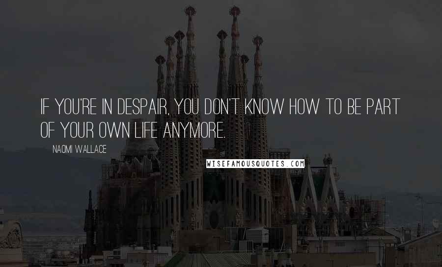Naomi Wallace Quotes: If you're in despair, you don't know how to be part of your own life anymore.