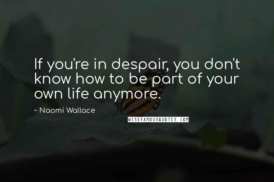 Naomi Wallace Quotes: If you're in despair, you don't know how to be part of your own life anymore.