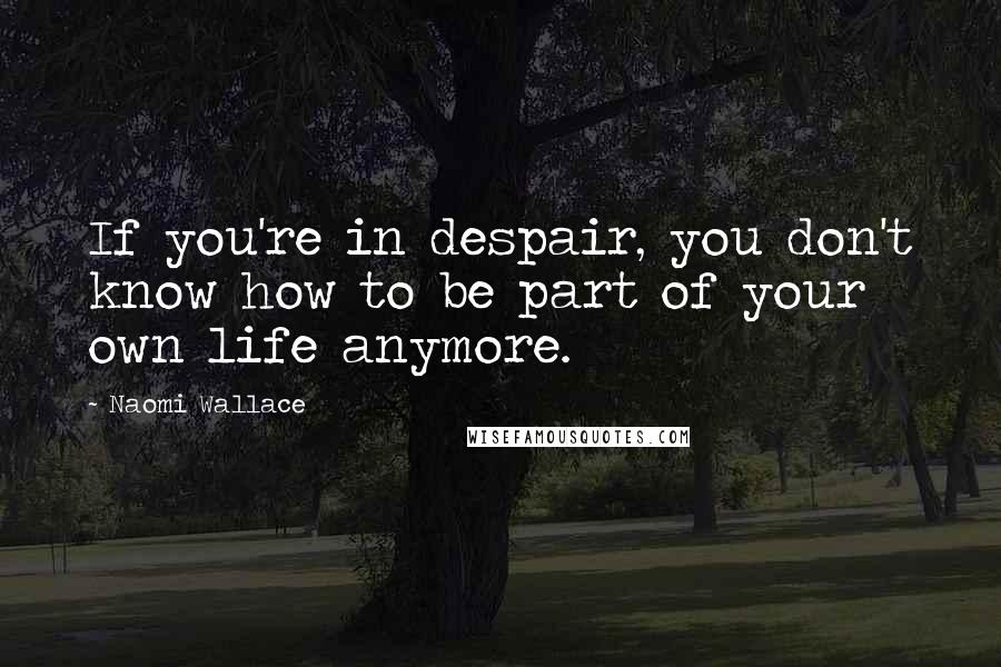 Naomi Wallace Quotes: If you're in despair, you don't know how to be part of your own life anymore.