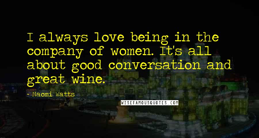 Naomi Watts Quotes: I always love being in the company of women. It's all about good conversation and great wine.