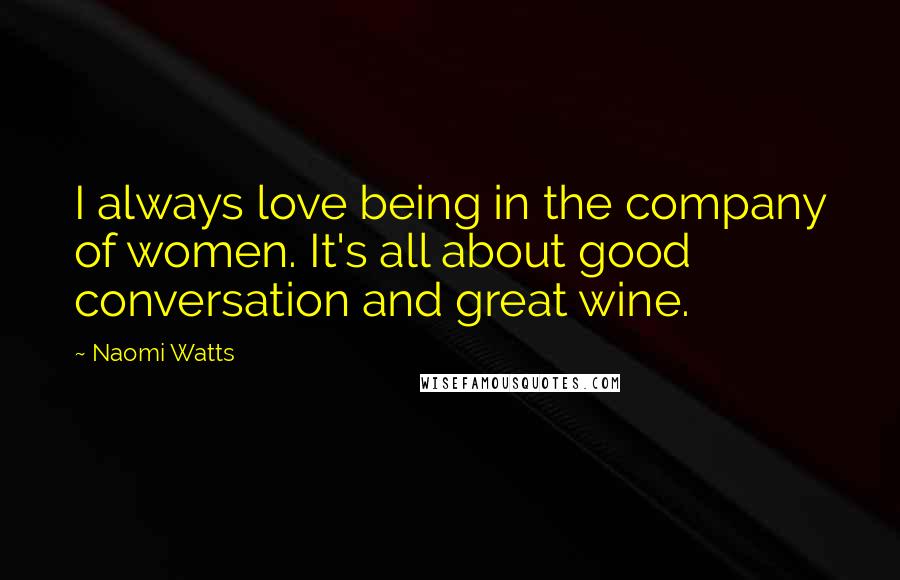 Naomi Watts Quotes: I always love being in the company of women. It's all about good conversation and great wine.