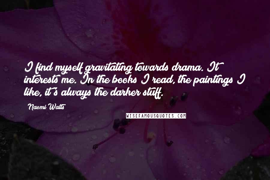 Naomi Watts Quotes: I find myself gravitating towards drama. It interests me. In the books I read, the paintings I like, it's always the darker stuff.