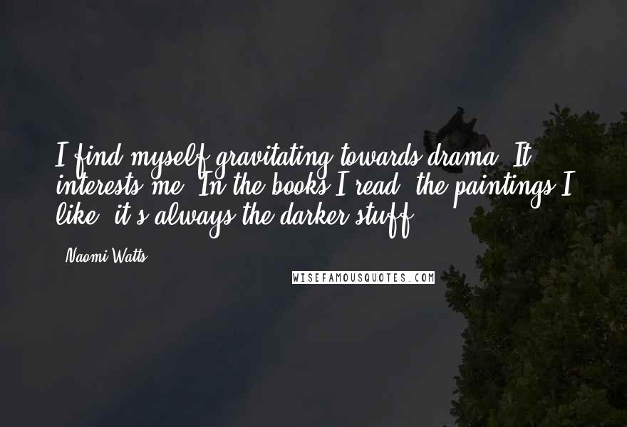 Naomi Watts Quotes: I find myself gravitating towards drama. It interests me. In the books I read, the paintings I like, it's always the darker stuff.