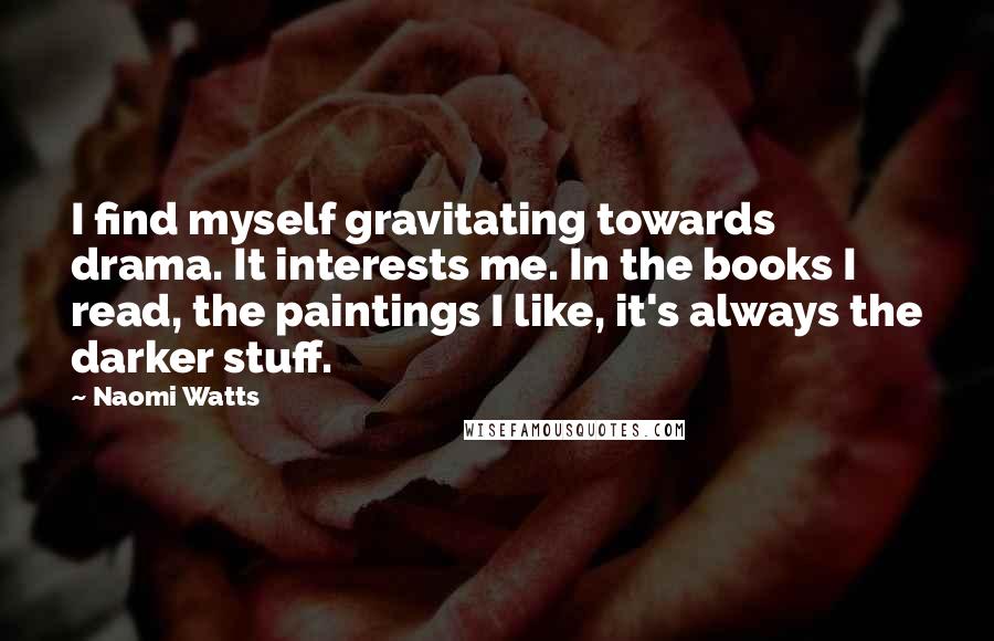 Naomi Watts Quotes: I find myself gravitating towards drama. It interests me. In the books I read, the paintings I like, it's always the darker stuff.