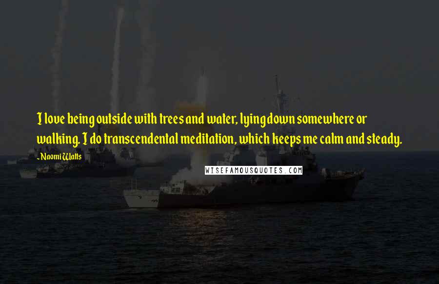 Naomi Watts Quotes: I love being outside with trees and water, lying down somewhere or walking. I do transcendental meditation, which keeps me calm and steady.