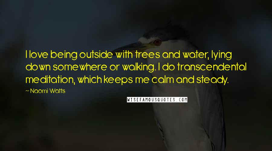 Naomi Watts Quotes: I love being outside with trees and water, lying down somewhere or walking. I do transcendental meditation, which keeps me calm and steady.