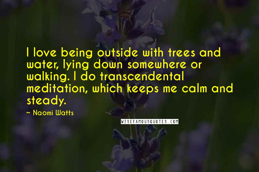 Naomi Watts Quotes: I love being outside with trees and water, lying down somewhere or walking. I do transcendental meditation, which keeps me calm and steady.