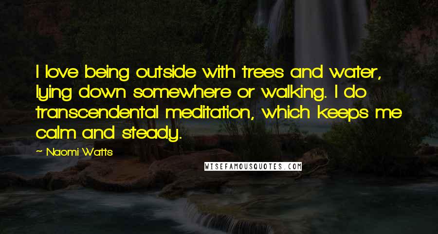 Naomi Watts Quotes: I love being outside with trees and water, lying down somewhere or walking. I do transcendental meditation, which keeps me calm and steady.