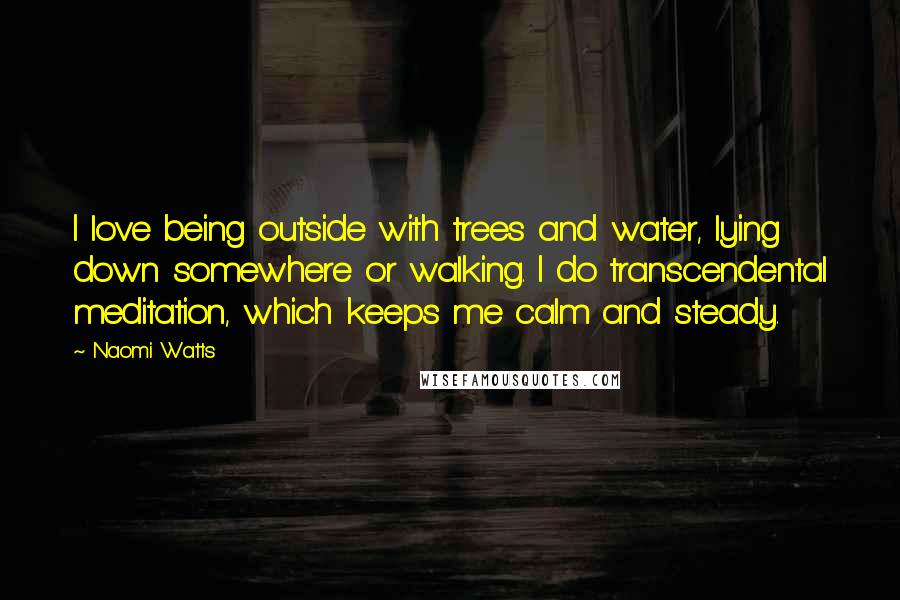 Naomi Watts Quotes: I love being outside with trees and water, lying down somewhere or walking. I do transcendental meditation, which keeps me calm and steady.