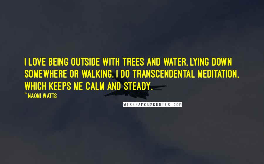 Naomi Watts Quotes: I love being outside with trees and water, lying down somewhere or walking. I do transcendental meditation, which keeps me calm and steady.