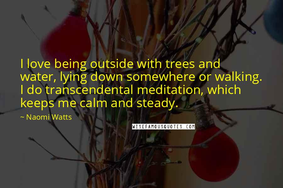 Naomi Watts Quotes: I love being outside with trees and water, lying down somewhere or walking. I do transcendental meditation, which keeps me calm and steady.