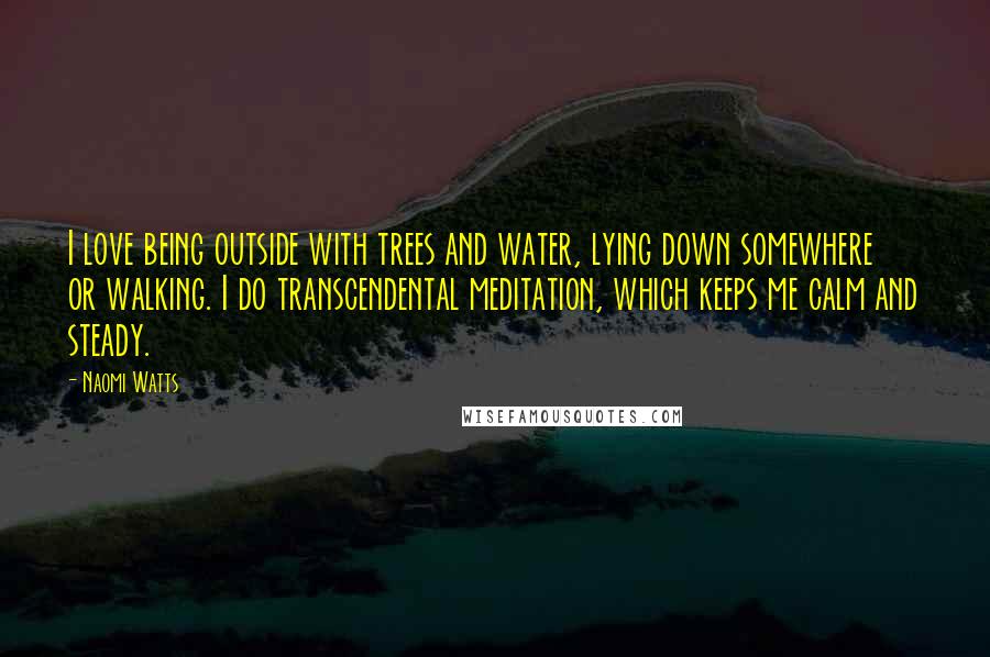 Naomi Watts Quotes: I love being outside with trees and water, lying down somewhere or walking. I do transcendental meditation, which keeps me calm and steady.