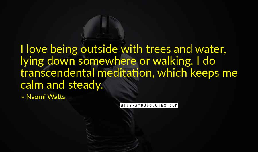 Naomi Watts Quotes: I love being outside with trees and water, lying down somewhere or walking. I do transcendental meditation, which keeps me calm and steady.