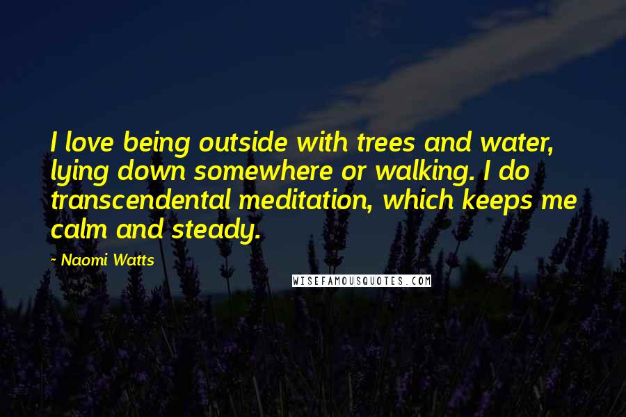 Naomi Watts Quotes: I love being outside with trees and water, lying down somewhere or walking. I do transcendental meditation, which keeps me calm and steady.