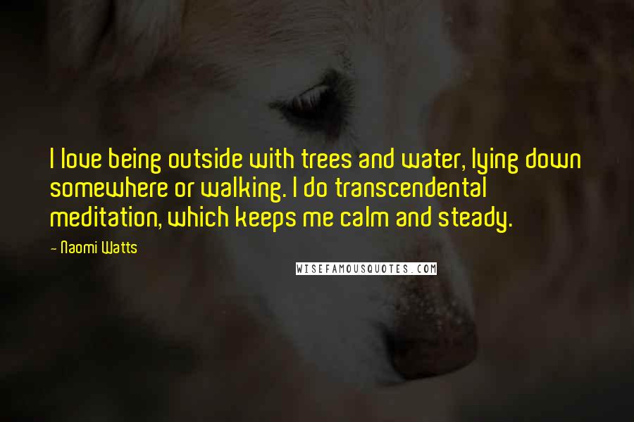 Naomi Watts Quotes: I love being outside with trees and water, lying down somewhere or walking. I do transcendental meditation, which keeps me calm and steady.