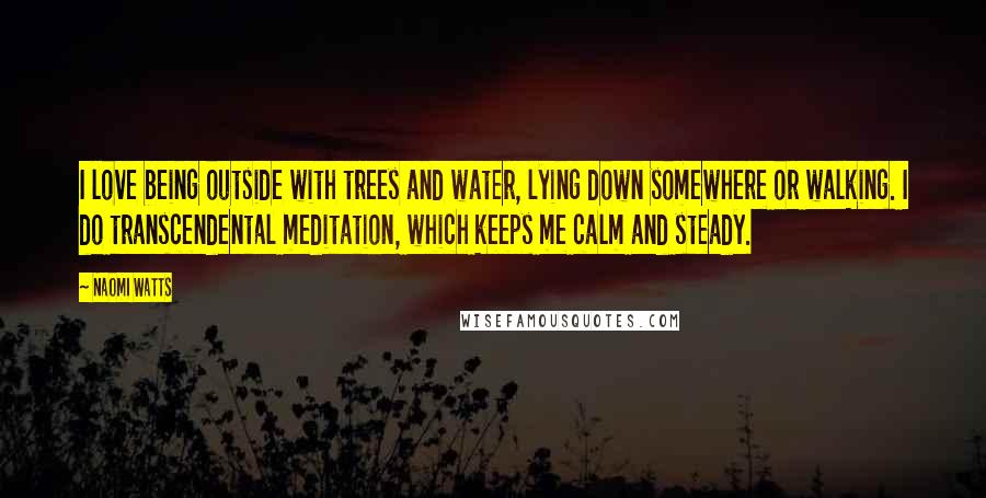 Naomi Watts Quotes: I love being outside with trees and water, lying down somewhere or walking. I do transcendental meditation, which keeps me calm and steady.