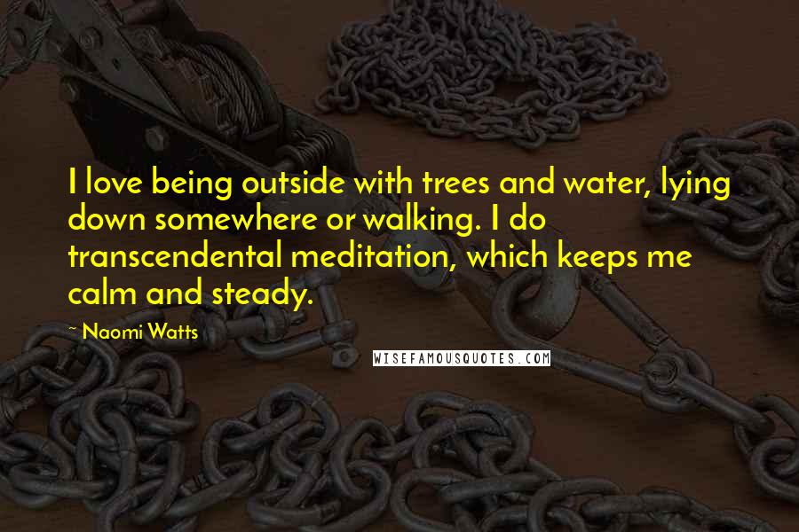 Naomi Watts Quotes: I love being outside with trees and water, lying down somewhere or walking. I do transcendental meditation, which keeps me calm and steady.