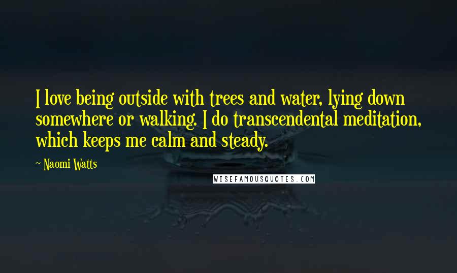 Naomi Watts Quotes: I love being outside with trees and water, lying down somewhere or walking. I do transcendental meditation, which keeps me calm and steady.