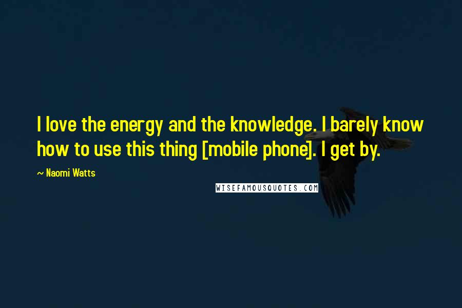 Naomi Watts Quotes: I love the energy and the knowledge. I barely know how to use this thing [mobile phone]. I get by.