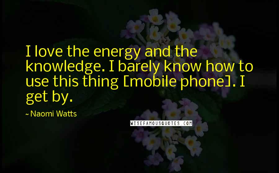 Naomi Watts Quotes: I love the energy and the knowledge. I barely know how to use this thing [mobile phone]. I get by.