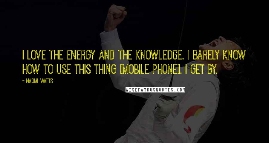 Naomi Watts Quotes: I love the energy and the knowledge. I barely know how to use this thing [mobile phone]. I get by.