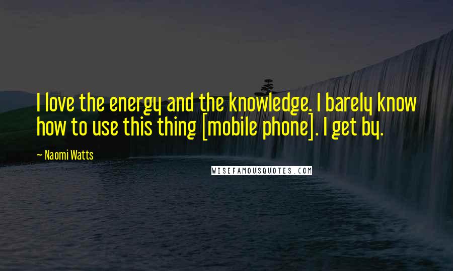 Naomi Watts Quotes: I love the energy and the knowledge. I barely know how to use this thing [mobile phone]. I get by.