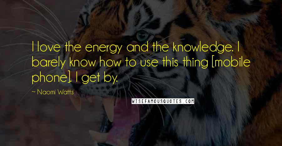 Naomi Watts Quotes: I love the energy and the knowledge. I barely know how to use this thing [mobile phone]. I get by.