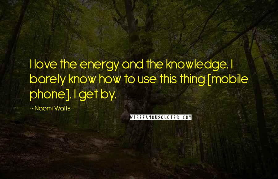 Naomi Watts Quotes: I love the energy and the knowledge. I barely know how to use this thing [mobile phone]. I get by.