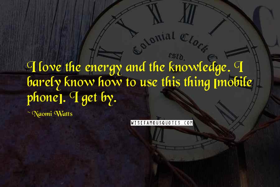 Naomi Watts Quotes: I love the energy and the knowledge. I barely know how to use this thing [mobile phone]. I get by.