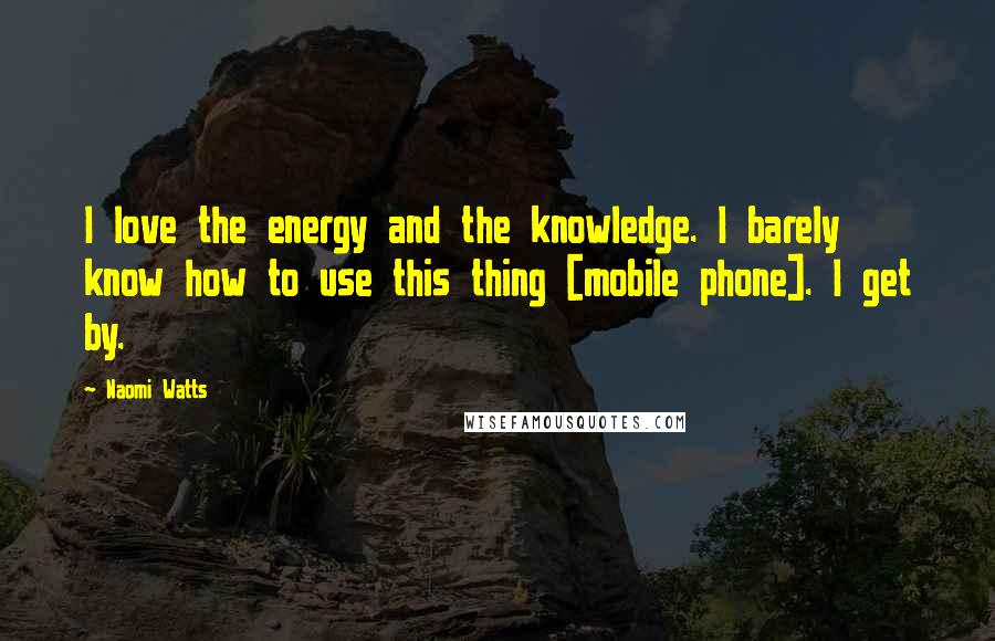 Naomi Watts Quotes: I love the energy and the knowledge. I barely know how to use this thing [mobile phone]. I get by.