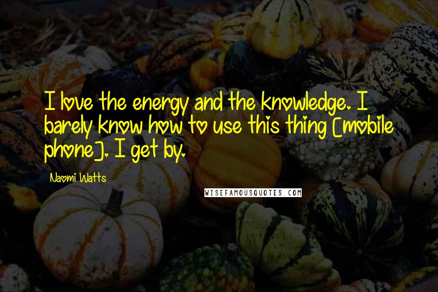 Naomi Watts Quotes: I love the energy and the knowledge. I barely know how to use this thing [mobile phone]. I get by.
