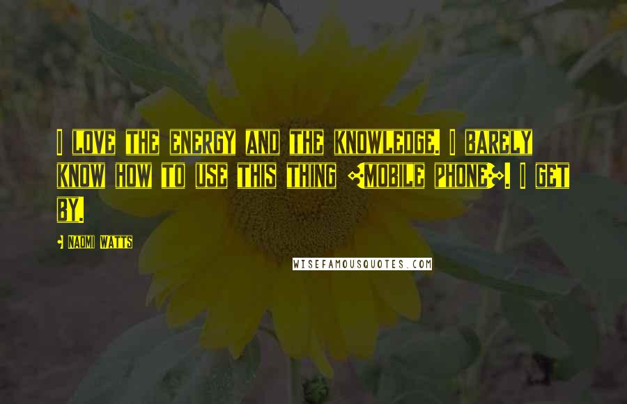 Naomi Watts Quotes: I love the energy and the knowledge. I barely know how to use this thing [mobile phone]. I get by.