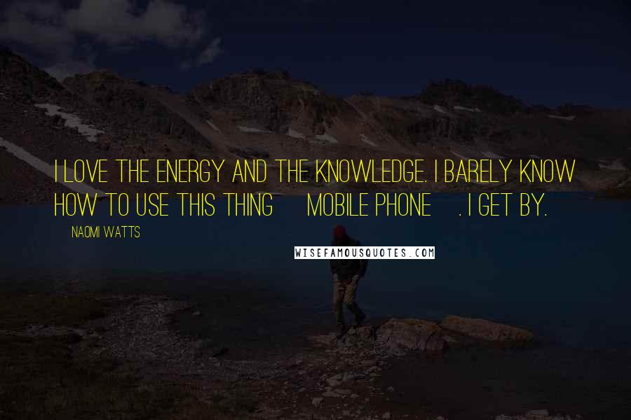 Naomi Watts Quotes: I love the energy and the knowledge. I barely know how to use this thing [mobile phone]. I get by.