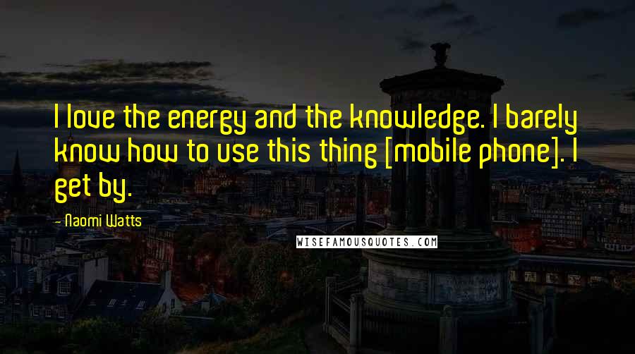 Naomi Watts Quotes: I love the energy and the knowledge. I barely know how to use this thing [mobile phone]. I get by.