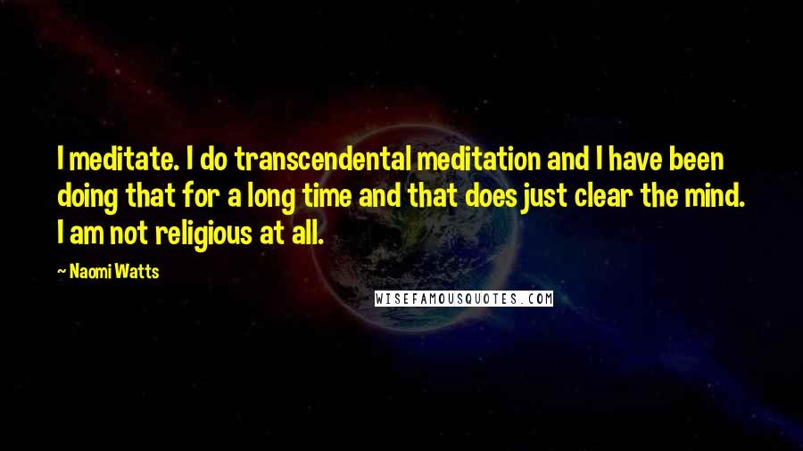 Naomi Watts Quotes: I meditate. I do transcendental meditation and I have been doing that for a long time and that does just clear the mind. I am not religious at all.