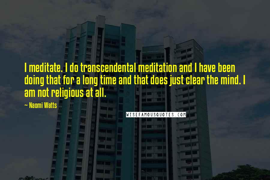 Naomi Watts Quotes: I meditate. I do transcendental meditation and I have been doing that for a long time and that does just clear the mind. I am not religious at all.