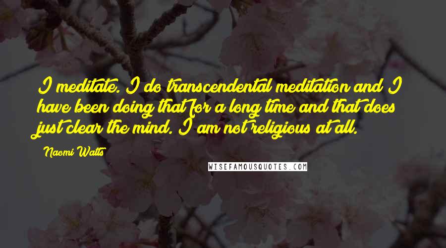 Naomi Watts Quotes: I meditate. I do transcendental meditation and I have been doing that for a long time and that does just clear the mind. I am not religious at all.
