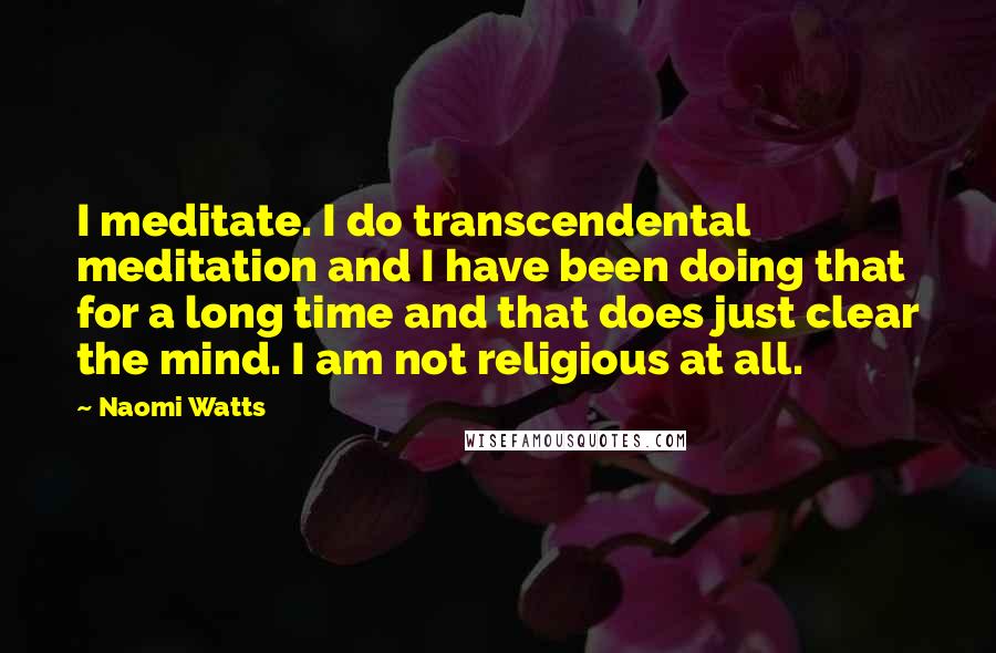 Naomi Watts Quotes: I meditate. I do transcendental meditation and I have been doing that for a long time and that does just clear the mind. I am not religious at all.