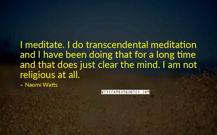 Naomi Watts Quotes: I meditate. I do transcendental meditation and I have been doing that for a long time and that does just clear the mind. I am not religious at all.