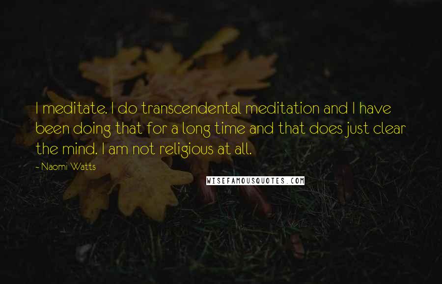 Naomi Watts Quotes: I meditate. I do transcendental meditation and I have been doing that for a long time and that does just clear the mind. I am not religious at all.