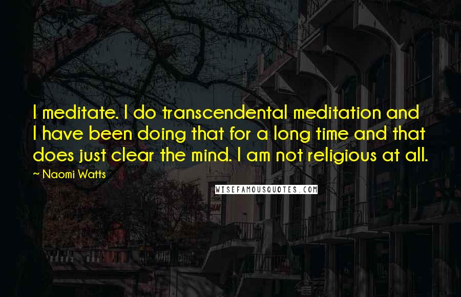 Naomi Watts Quotes: I meditate. I do transcendental meditation and I have been doing that for a long time and that does just clear the mind. I am not religious at all.