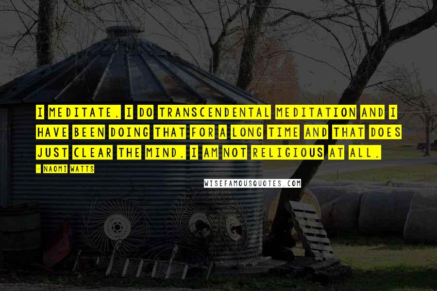 Naomi Watts Quotes: I meditate. I do transcendental meditation and I have been doing that for a long time and that does just clear the mind. I am not religious at all.