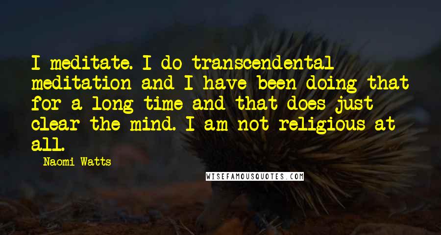 Naomi Watts Quotes: I meditate. I do transcendental meditation and I have been doing that for a long time and that does just clear the mind. I am not religious at all.