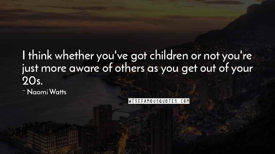 Naomi Watts Quotes: I think whether you've got children or not you're just more aware of others as you get out of your 20s.