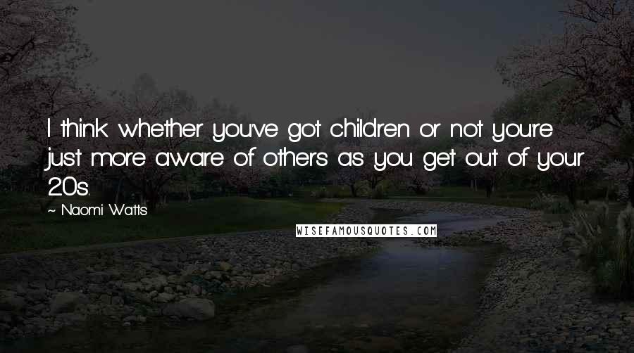 Naomi Watts Quotes: I think whether you've got children or not you're just more aware of others as you get out of your 20s.