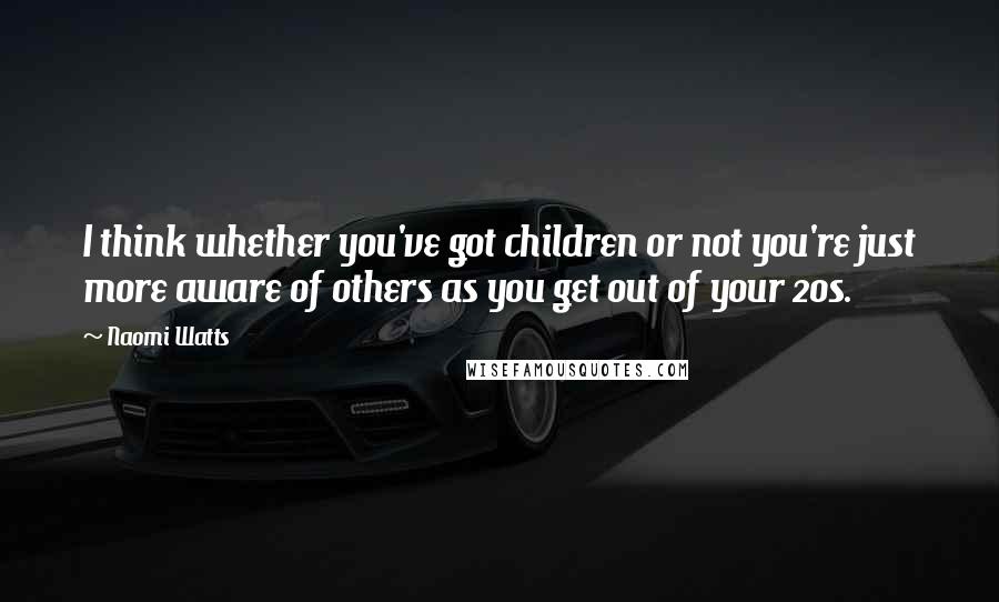 Naomi Watts Quotes: I think whether you've got children or not you're just more aware of others as you get out of your 20s.